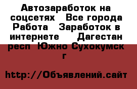 Автозаработок на соцсетях - Все города Работа » Заработок в интернете   . Дагестан респ.,Южно-Сухокумск г.